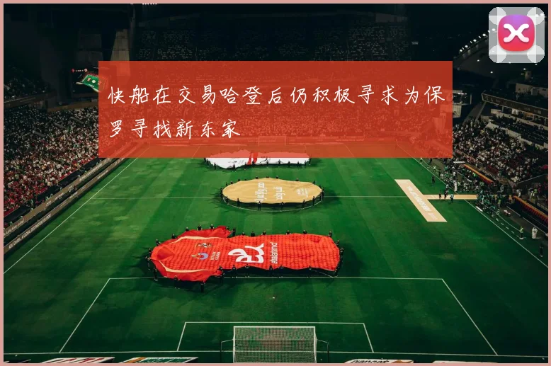 快船在交易哈登后仍积极寻求为保罗寻找新东家
