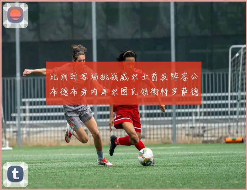 比利时客场挑战威尔士首发阵容公布德布劳内库尔图瓦领衔特罗萨德出战