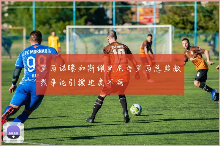 罗马诺曝加斯佩里尼与罗马总监激烈争论引援进度不满