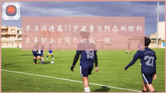 罗马诺透露15岁道曼与阿森纳续约未来职业合同已达成一致