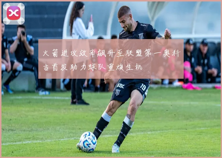 火箭进攻效率飙升至联盟第一奥科吉首发助力球队重焕生机