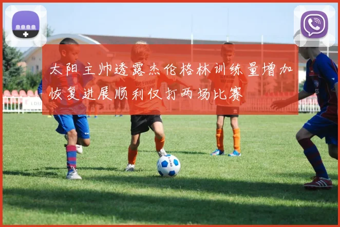 太阳主帅透露杰伦格林训练量增加恢复进展顺利仅打两场比赛