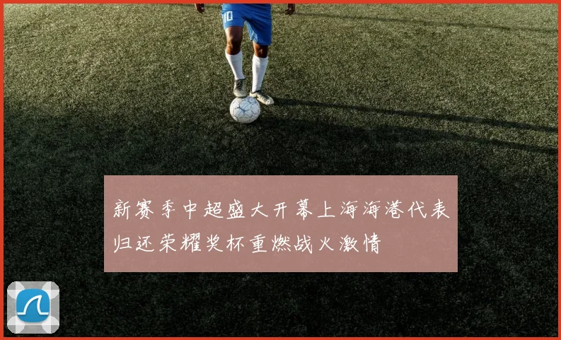 新赛季中超盛大开幕上海海港代表归还荣耀奖杯重燃战火激情