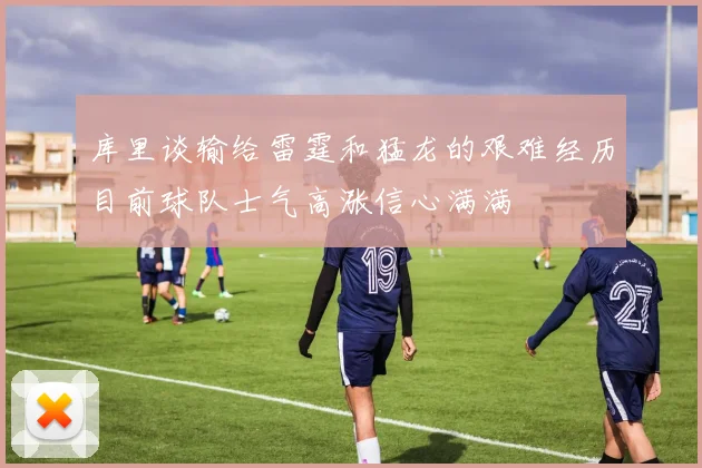 库里谈输给雷霆和猛龙的艰难经历目前球队士气高涨信心满满