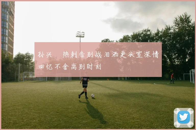 孙兴慜热刺告别战泪洒更衣室深情回忆不舍离别时刻