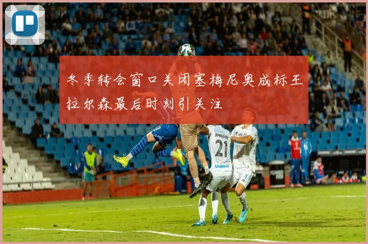 冬季转会窗口关闭塞梅尼奥成标王拉尔森最后时刻引关注