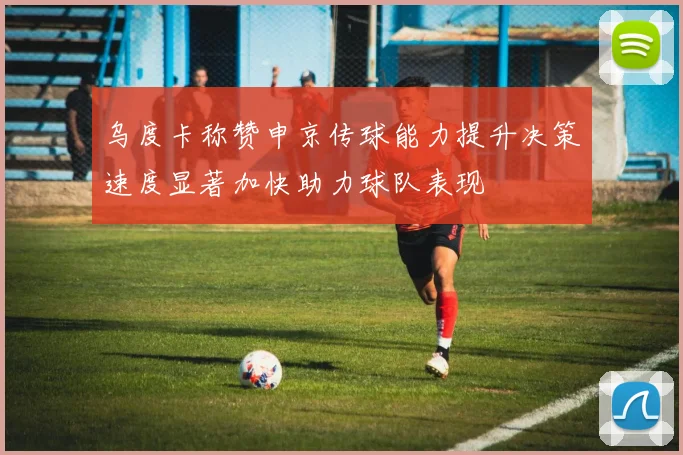 乌度卡称赞申京传球能力提升决策速度显著加快助力球队表现