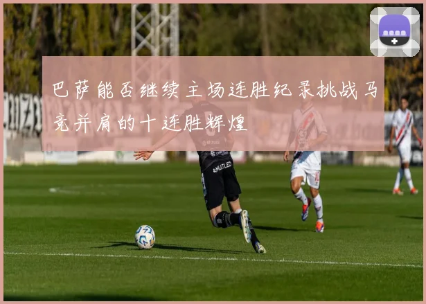 巴萨能否继续主场连胜纪录挑战马竞并肩的十连胜辉煌