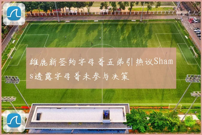 雄鹿新签约字母哥五弟引热议Shams透露字母哥未参与决策