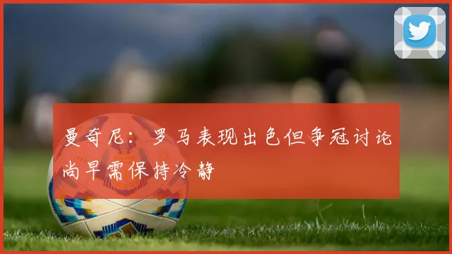 曼奇尼：罗马表现出色但争冠讨论尚早需保持冷静