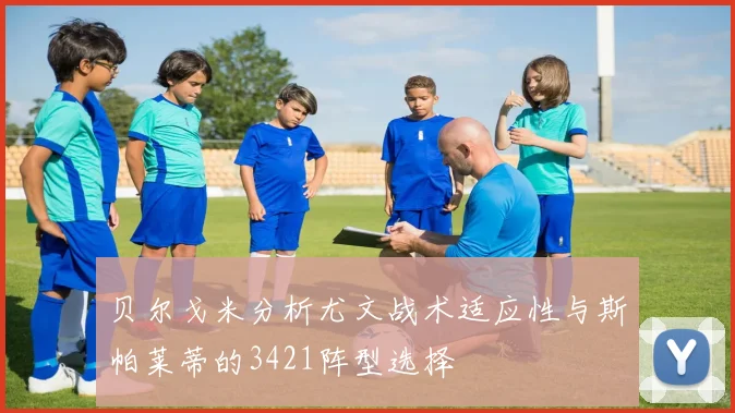 贝尔戈米分析尤文战术适应性与斯帕莱蒂的3421阵型选择