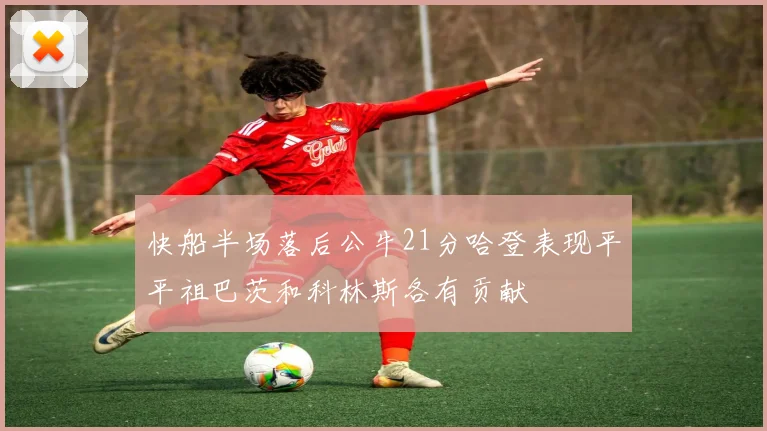 快船半场落后公牛21分哈登表现平平祖巴茨和科林斯各有贡献