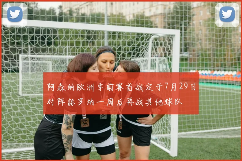 阿森纳欧洲季前赛首战定于7月29日对阵赫罗纳一周后再战其他球队