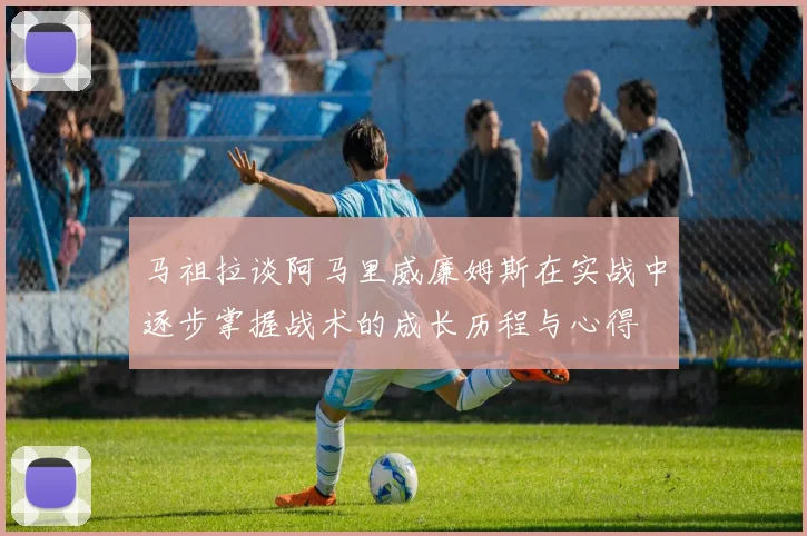 马祖拉谈阿马里威廉姆斯在实战中逐步掌握战术的成长历程与心得