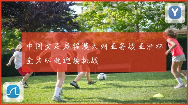 中国女足启程澳大利亚备战亚洲杯全力以赴迎接挑战