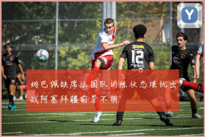 姆巴佩缺席法国队训练状态堪忧出战阿塞拜疆前景不明