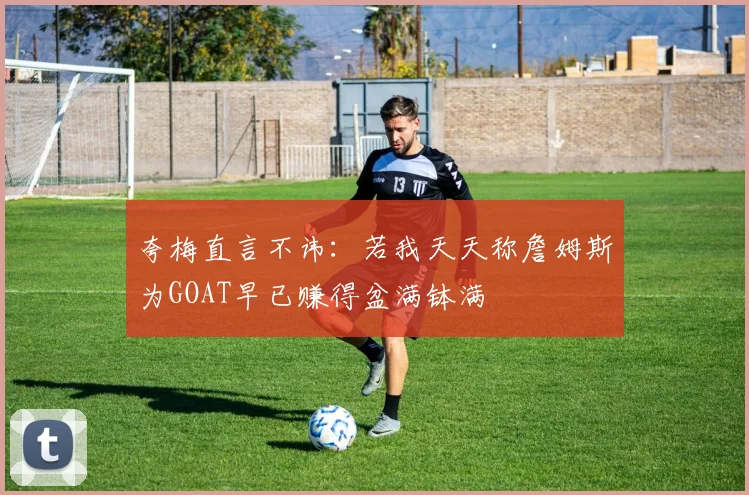 夸梅直言不讳：若我天天称詹姆斯为GOAT早已赚得盆满钵满