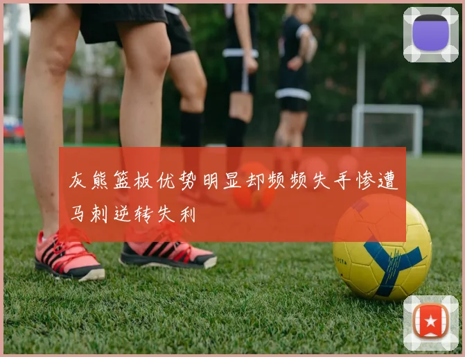 灰熊篮板优势明显却频频失手惨遭马刺逆转失利