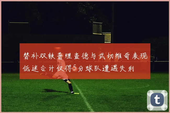 替补双铁普理查德与武切维奇表现低迷合计仅得5分球队遭遇失利