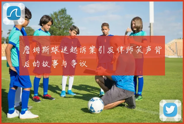 詹姆斯球迷起诉案引发律师笑声背后的故事与争议