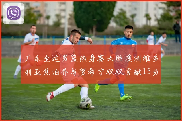 广东全运男篮热身赛大胜澳洲维多利亚焦泊乔与贺希宁双双贡献15分表现出色