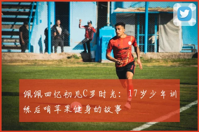 佩佩回忆初见C罗时光：17岁少年训练后啃苹果健身的故事