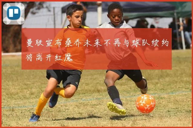 曼联宣布桑乔未来不再与球队续约将离开红魔