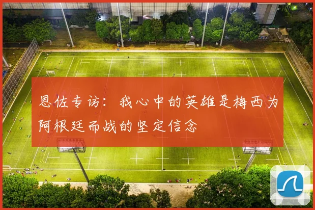 恩佐专访：我心中的英雄是梅西为阿根廷而战的坚定信念