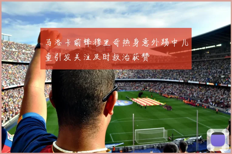 马洛卡前锋穆里奇热身意外踢中儿童引发关注及时救治获赞