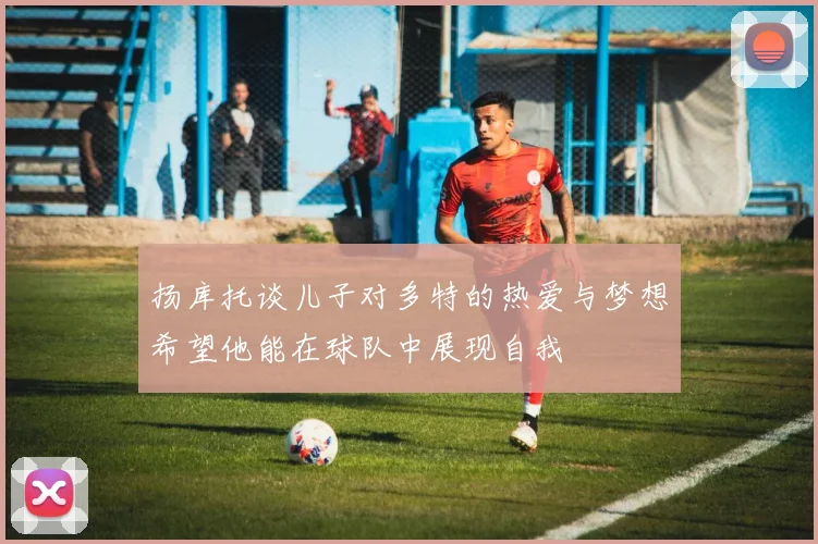 扬库托谈儿子对多特的热爱与梦想希望他能在球队中展现自我