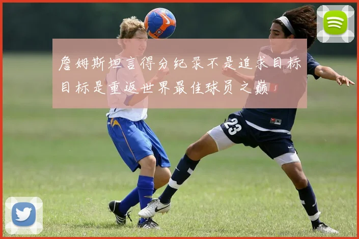 詹姆斯坦言得分纪录不是追求目标目标是重返世界最佳球员之巅