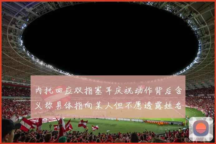 内托回应双指塞耳庆祝动作背后含义称具体指向某人但不愿透露姓名