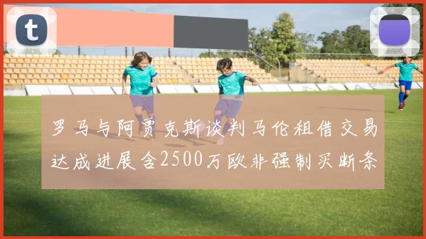 罗马与阿贾克斯谈判马伦租借交易达成进展含2500万欧非强制买断条款