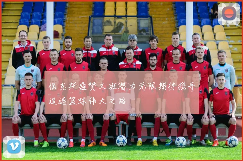 福克斯盛赞文班潜力无限期待携手追逐篮球伟大之路