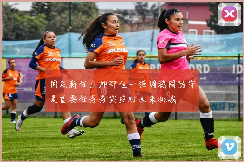 国足新任主帅邵佳一强调稳固防守是首要任务务实应对未来挑战