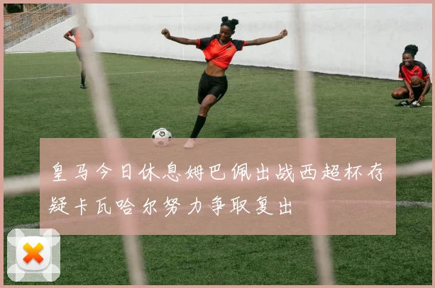 皇马今日休息姆巴佩出战西超杯存疑卡瓦哈尔努力争取复出
