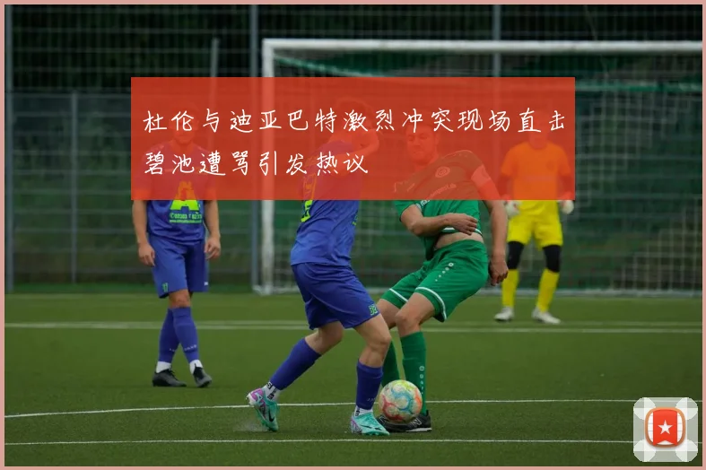 杜伦与迪亚巴特激烈冲突现场直击碧池遭骂引发热议