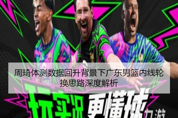 周琦体测数据回升背景下广东男篮内线轮换思路深度解析